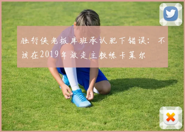 独行侠老板库班承认犯下错误：不该在2019年放走主教练卡莱尔
