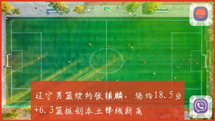 辽宁男篮续约张镇麟，场均18.5分+6.3篮板创本土锋线新高