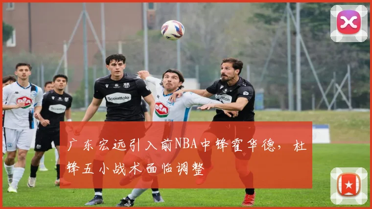 广东宏远引入前NBA中锋霍华德，杜锋五小战术面临调整