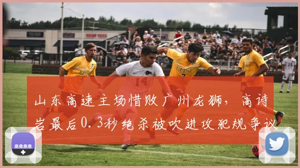 山东高速主场惜败广州龙狮，高诗岩最后0.3秒绝杀被吹进攻犯规争议